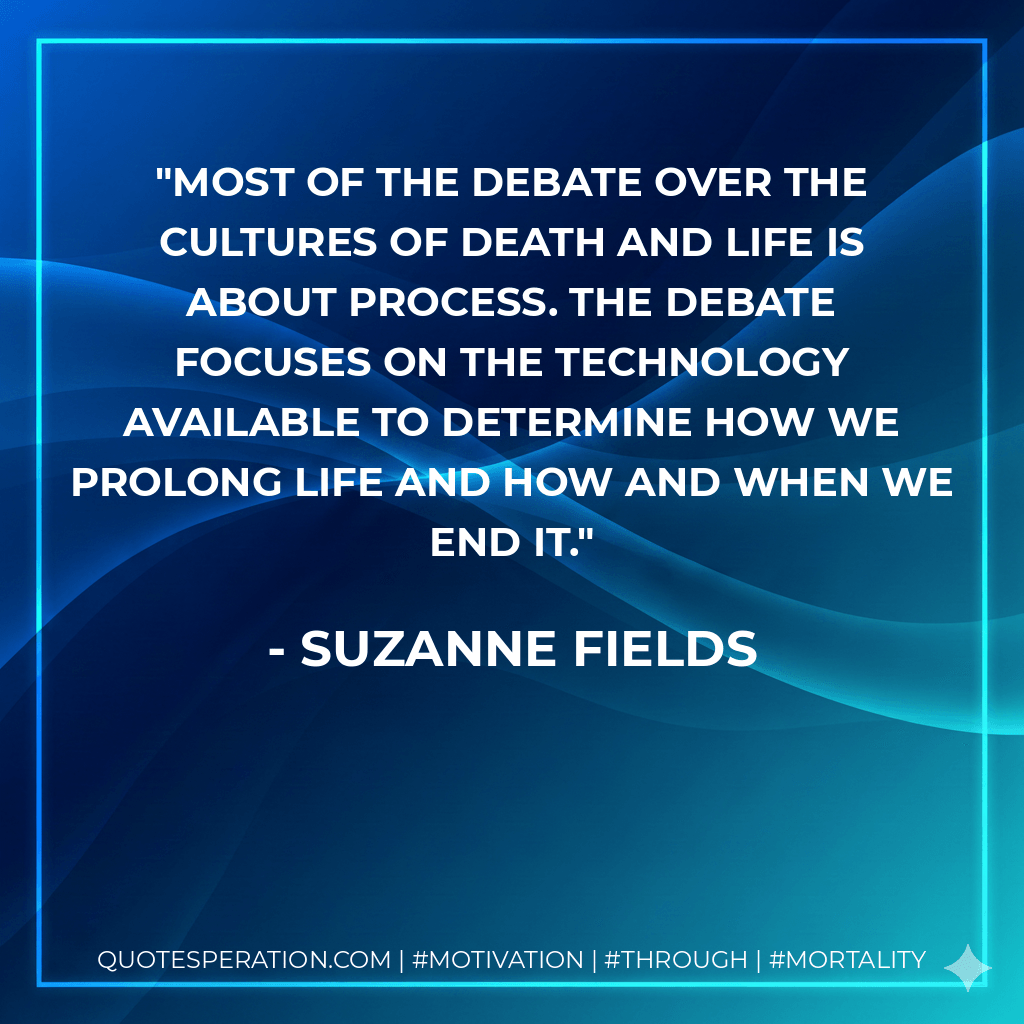 Most of the debate over the cultures of death and life is about process. The debate focuses on the technology available to determine how we prolong life and how and when we end it. - Suzanne Fields