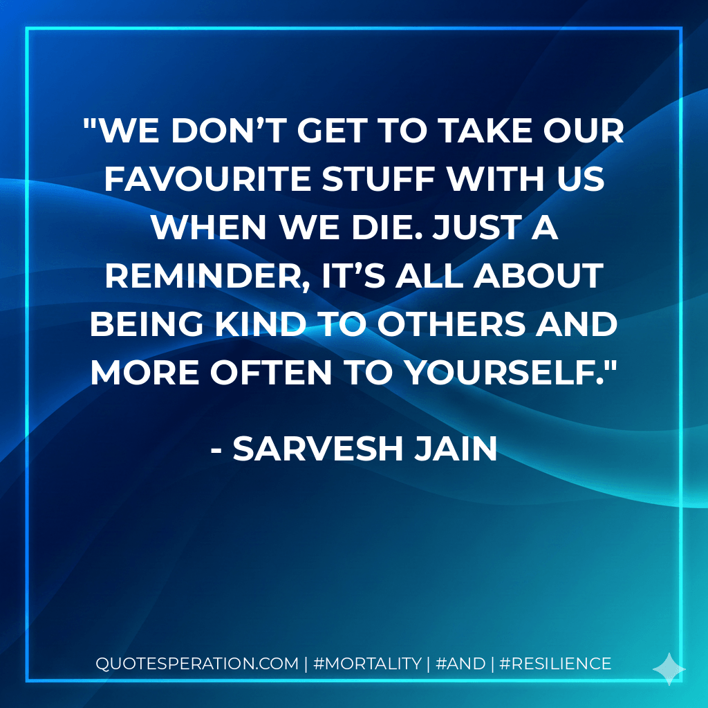 We don’t get to take our favourite stuff with us when we die. Just a reminder, it’s all about being kind to others and more often to yourself. - Sarvesh Jain