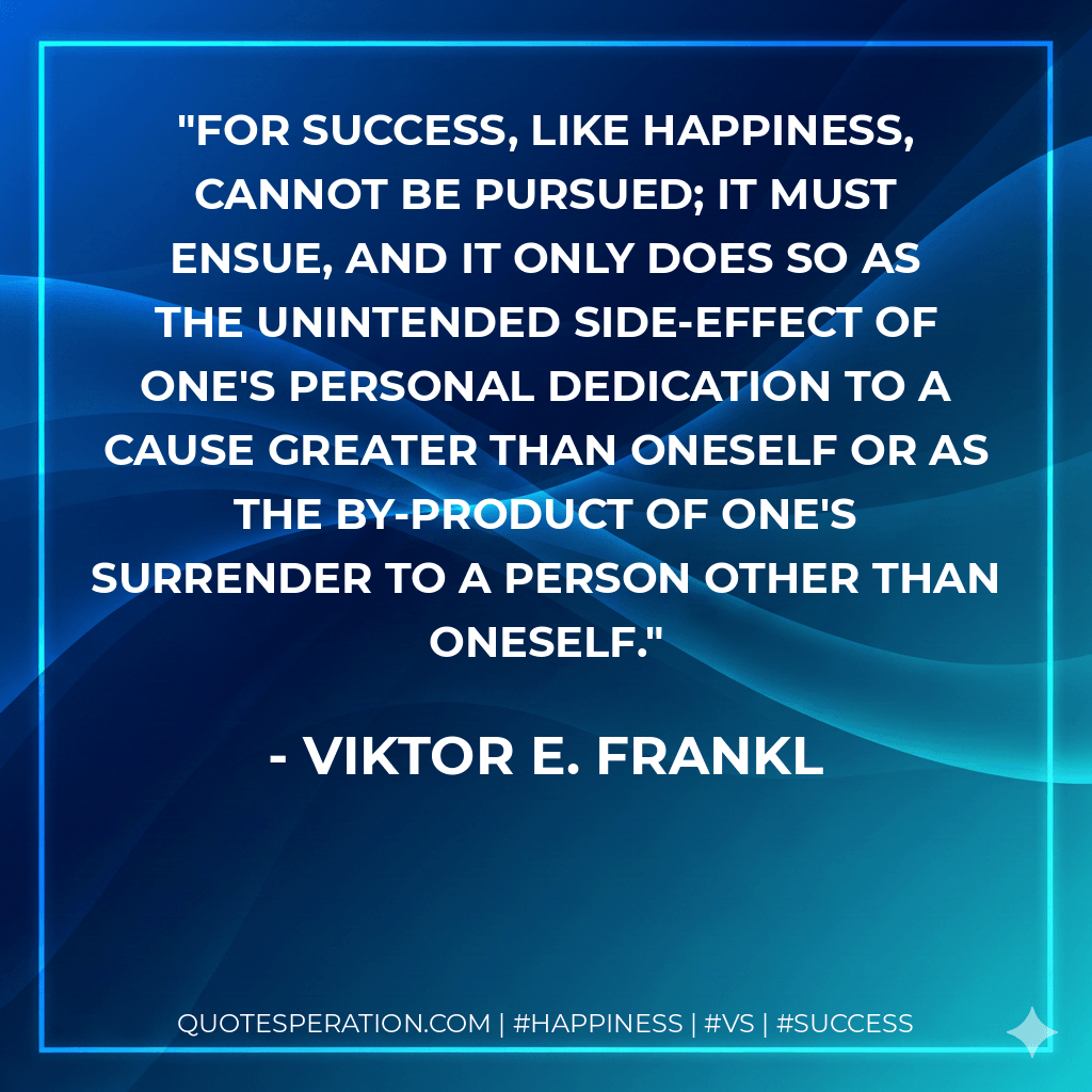 For success, like happiness, cannot be pursued; it must ensue, and it only does so as the unintended side-effect of one's personal dedication to a cause greater than oneself or as the by-product of one's surrender to a person other than oneself. - Viktor E. Frankl