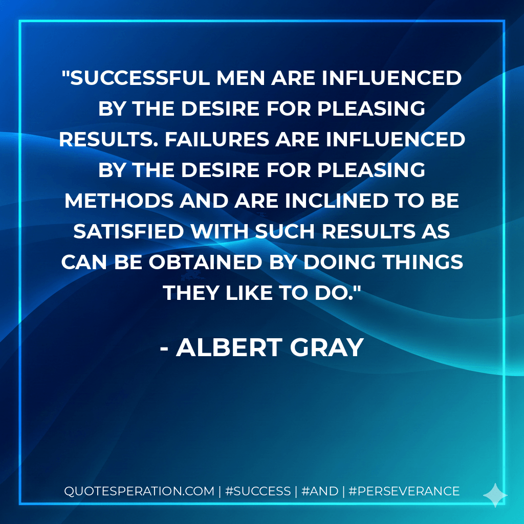 Successful men are influenced by the desire for pleasing results. Failures are influenced by the desire for pleasing methods and are inclined to be satisfied with such results as can be obtained by doing things they like to do. - Albert Gray