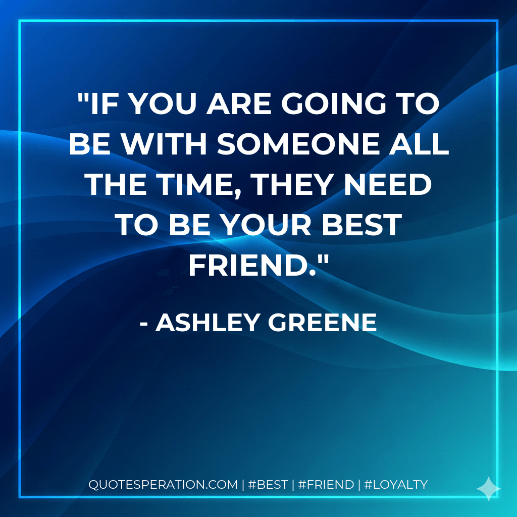 If you are going to be with someone all the time, they need to be your best friend. - Ashley Greene