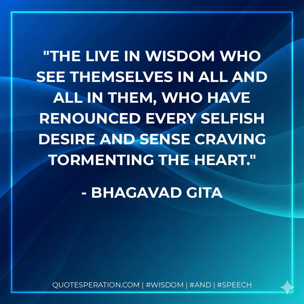 The live in wisdom who see themselves in all and all in them, who have renounced every selfish desire and sense craving tormenting the heart. - Bhagavad Gita