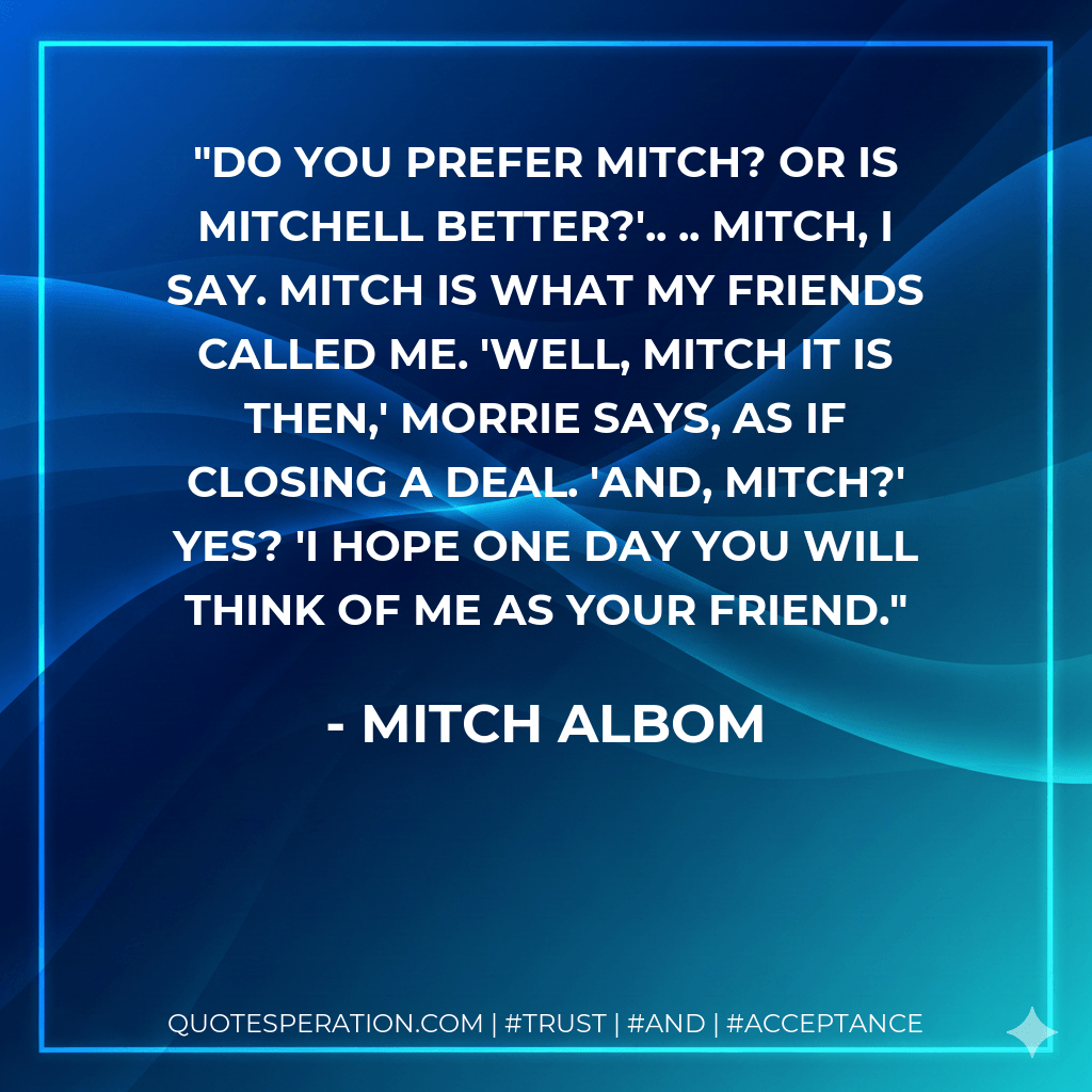 Do you prefer Mitch? Or is Mitchell better?'.. .. Mitch, I say. Mitch is what my friends called me. 'Well, Mitch it is then,' Morrie says, as if closing a deal. 'And, Mitch?' Yes? 'I hope one day you will think of me as your friend. - Mitch Albom