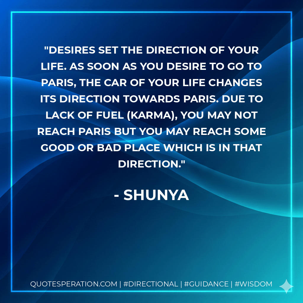 Desires set the direction of your life. As soon as you desire to go to Paris, the car of your life changes its direction towards Paris. Due to lack of fuel (Karma), you may not reach Paris but you may reach some good or bad place which is in that direction. - Shunya