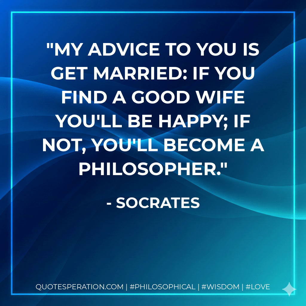 My advice to you is get married: if you find a good wife you'll be happy; if not, you'll become a philosopher. - Socrates