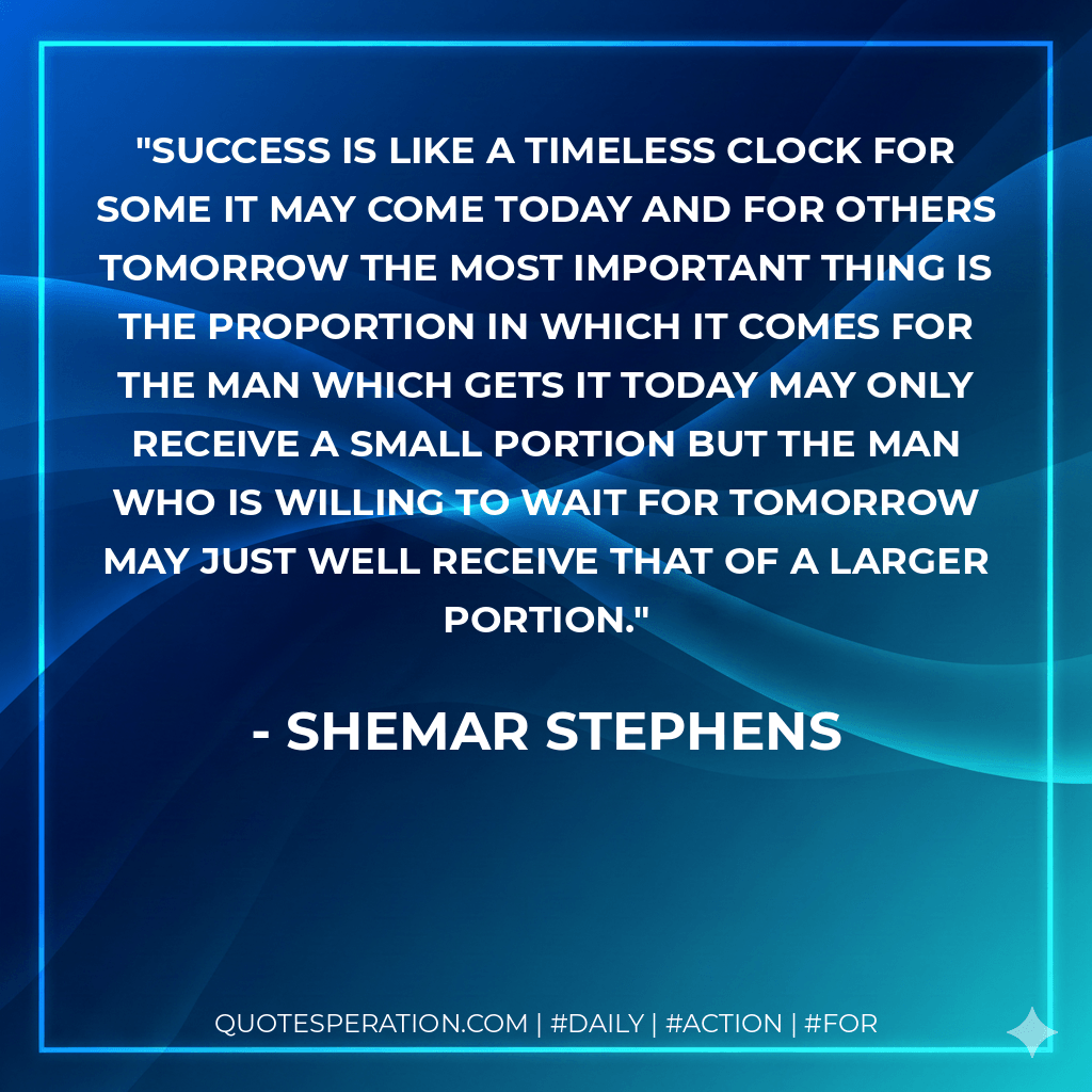 Success is like a timeless clock for some it may come today and for others tomorrow the most important thing is the proportion in which it comes for the man which gets it today may only receive a small portion but the man who is willing to wait for tomorrow may just well receive that of a larger portion. - Shemar Stephens