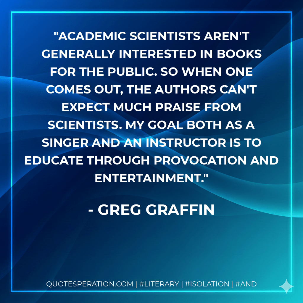Academic scientists aren't generally interested in books for the public. So when one comes out, the authors can't expect much praise from scientists. My goal both as a singer and an instructor is to educate through provocation and entertainment. - Greg Graffin