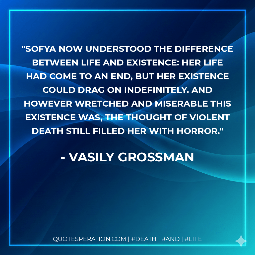 Sofya now understood the difference between life and existence: her life had come to an end, but her existence could drag on indefinitely. And however wretched and miserable this existence was, the thought of violent death still filled her with horror. - Vasily Grossman