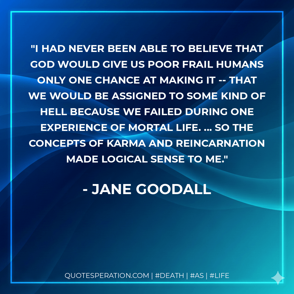 I had never been able to believe that God would give us poor frail humans only one chance at making it -- that we would be assigned to some kind of hell because we failed during one experience of mortal life. ... So the concepts of karma and reincarnation made logical sense to me. - Jane Goodall