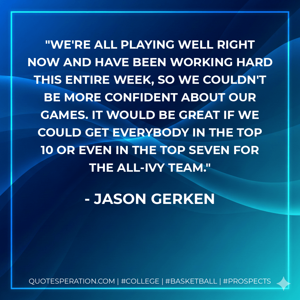 We're all playing well right now and have been working hard this entire week, so we couldn't be more confident about our games. It would be great if we could get everybody in the top 10 or even in the top seven for the All-Ivy team. - Jason Gerken