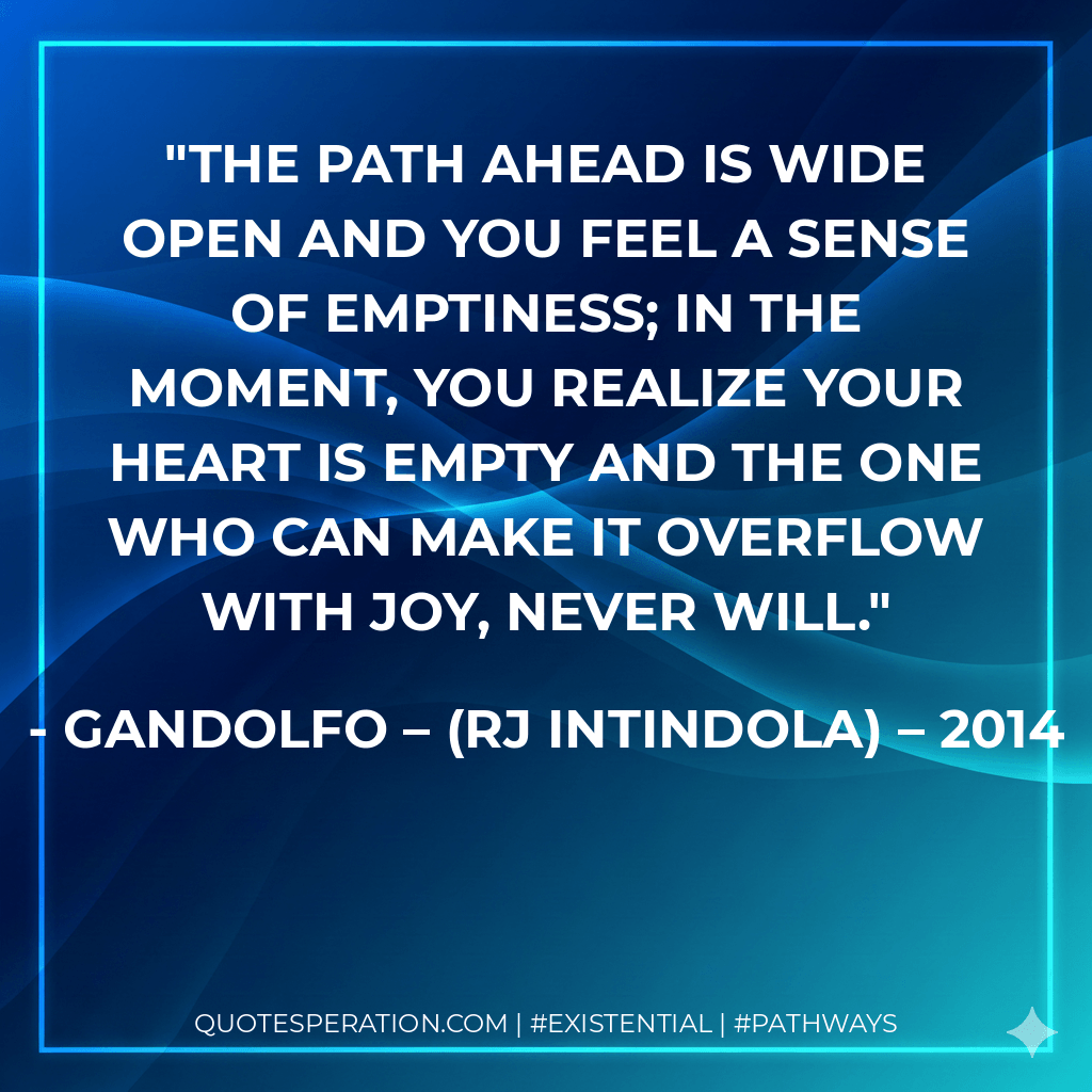 The path ahead is wide open and you feel a sense of emptiness; in the moment, you realize your heart is empty and the one who can make it overflow with joy, never will. - Gandolfo – (RJ Intindola) – 2014