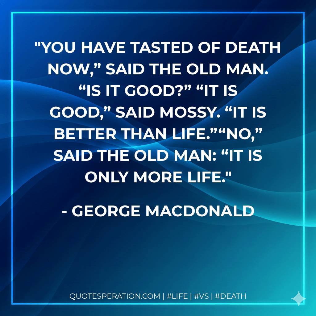 You have tasted of death now,” said the old man. “Is it good?” “It is good,” said Mossy. “It is better than life.”“No,” said the old man: “it is only more life. - George MacDonald