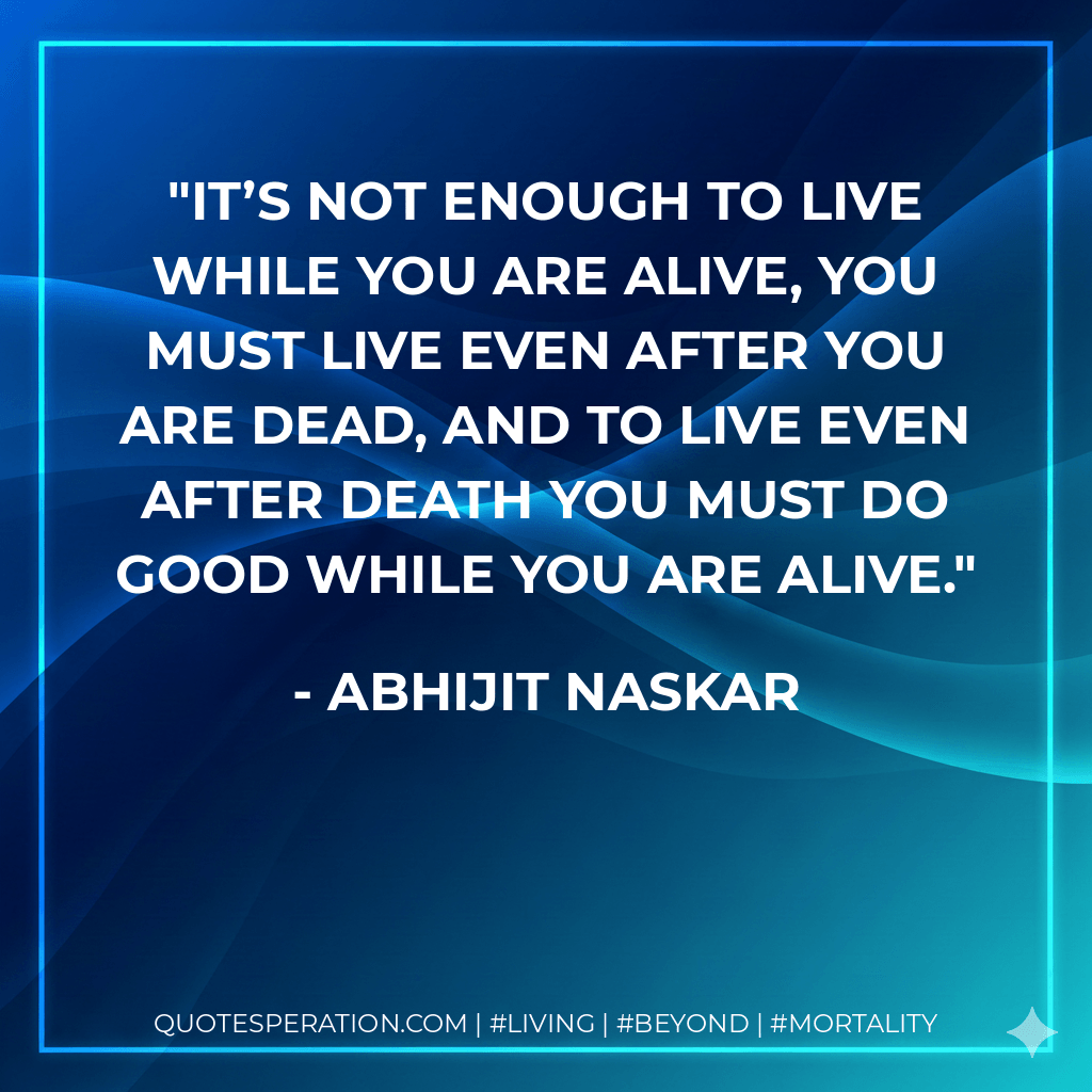 It’s not enough to live while you are alive, you must live even after you are dead, and to live even after death you must do good while you are alive. - Abhijit Naskar