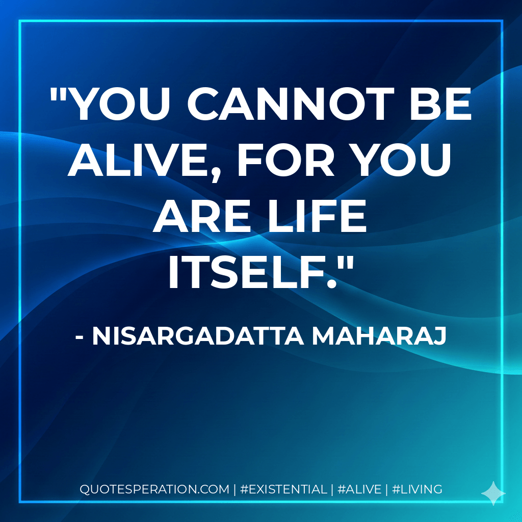 You cannot be alive, for you are life itself. - Nisargadatta Maharaj