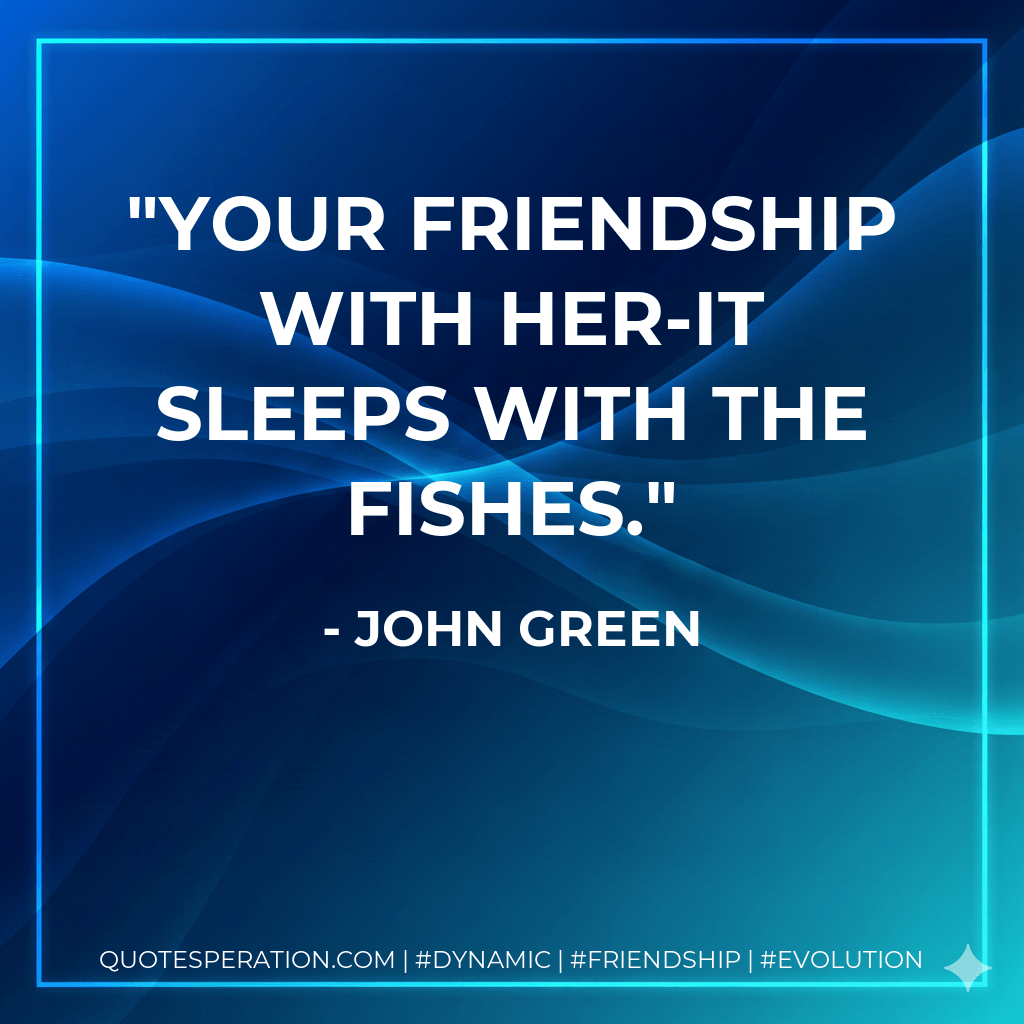 Your friendship with her-it sleeps with the fishes. - John Green