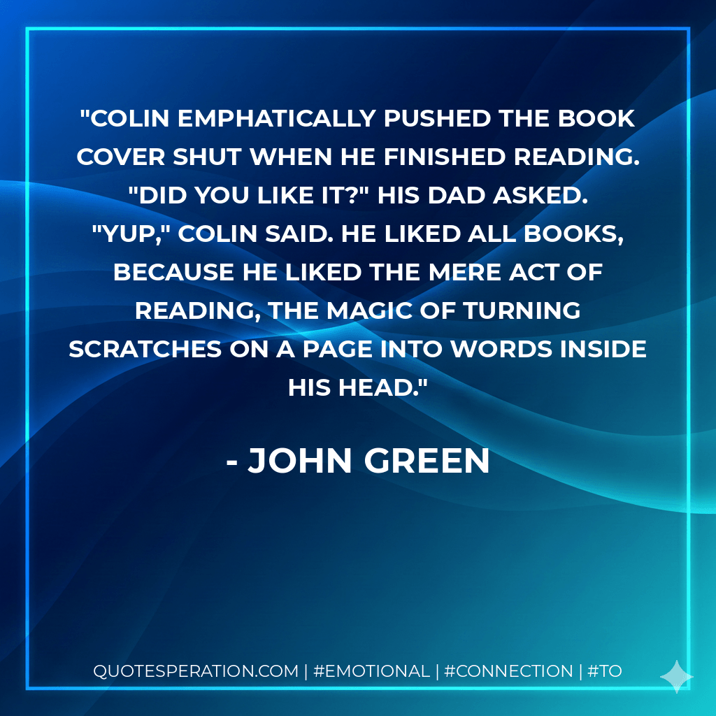 Colin emphatically pushed the book cover shut when he finished reading. "Did you like it?" His dad asked. "Yup," Colin said. He liked all books, because he liked the mere act of reading, the magic of turning scratches on a page into words inside his head. - John Green