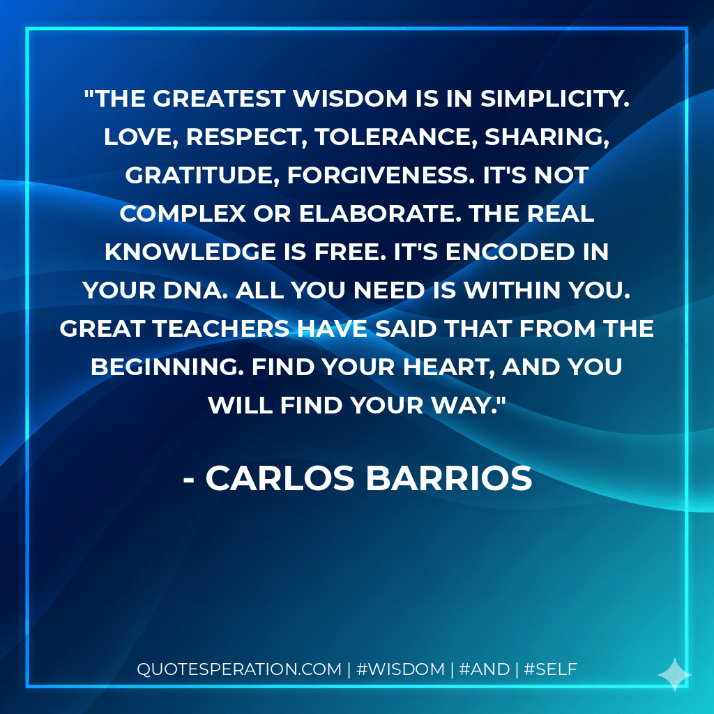 The greatest wisdom is in simplicity. Love, respect, tolerance, sharing, gratitude, forgiveness. It's not complex or elaborate. The real knowledge is free. It's encoded in your DNA. All you need is within you. Great teachers have said that from the beginning. Find your heart, and you will find your way. - Carlos Barrios