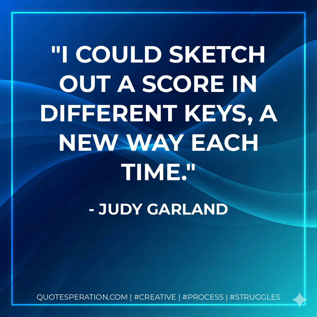 I could sketch out a score in different keys, a new way each time. - Judy Garland