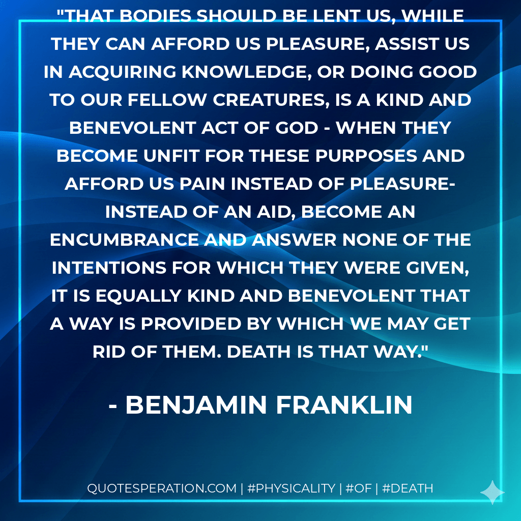 That bodies should be lent us, while they can afford us pleasure, assist us in acquiring knowledge, or doing good to our fellow creatures, is a kind and benevolent act of God - when they become unfit for these purposes and afford us pain instead of pleasure-instead of an aid, become an encumbrance and answer none of the intentions for which they were given, it is equally kind and benevolent that a way is provided by which we may get rid of them. Death is that way. - Benjamin Franklin