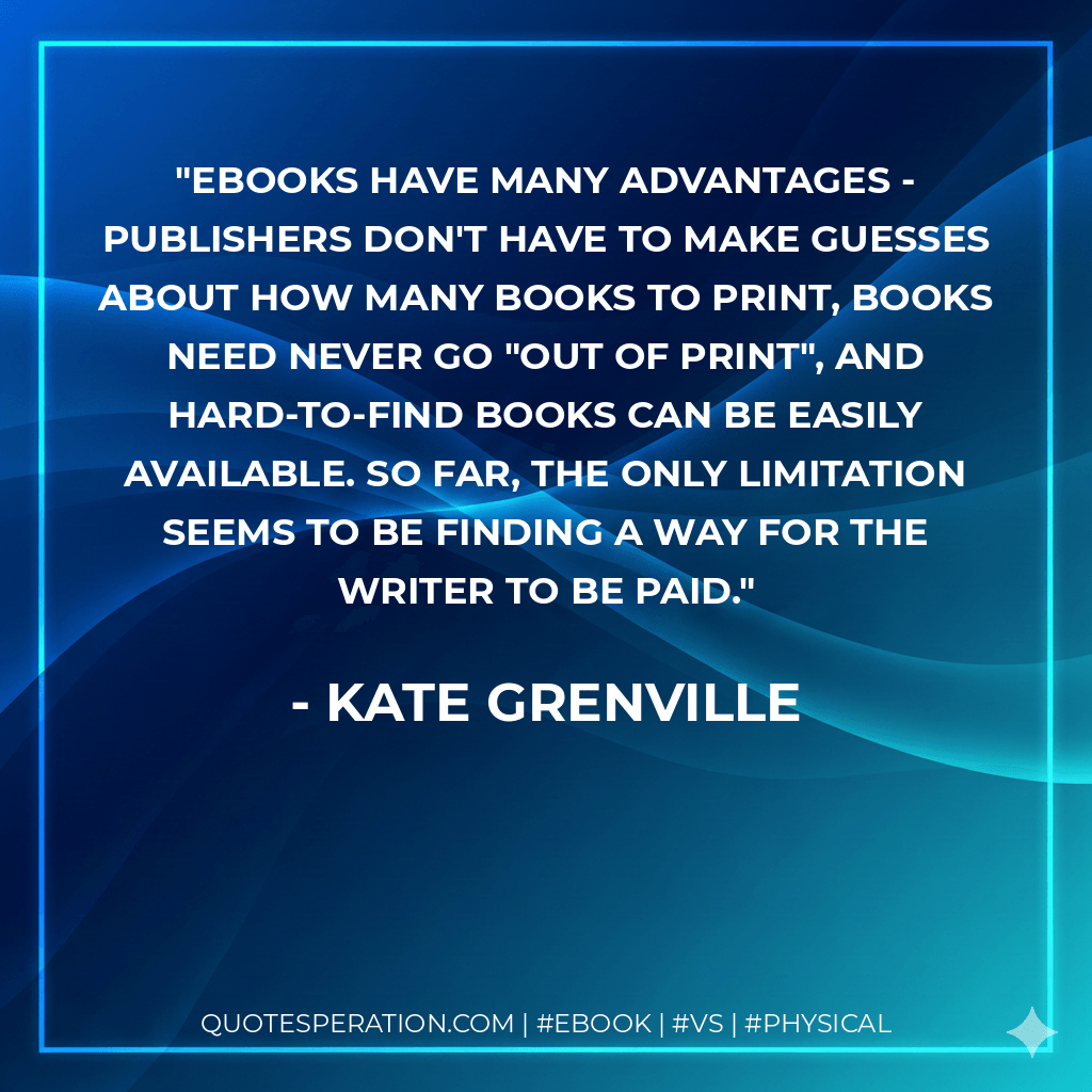 Ebooks have many advantages - publishers don't have to make guesses about how many books to print, books need never go "out of print", and hard-to-find books can be easily available. So far, the only limitation seems to be finding a way for the writer to be paid. - Kate Grenville