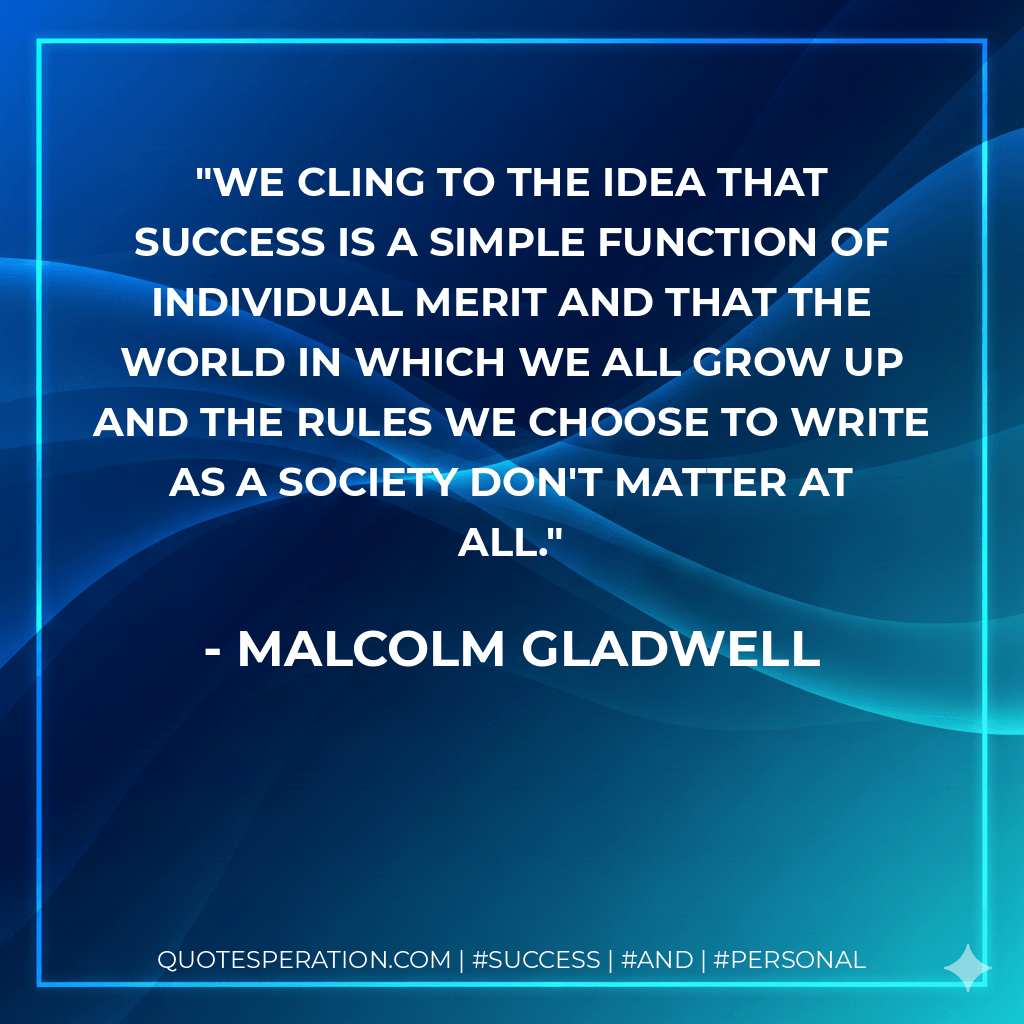 We cling to the idea that success is a simple function of individual merit and that the world in which we all grow up and the rules we choose to write as a society don't matter at all. - Malcolm Gladwell