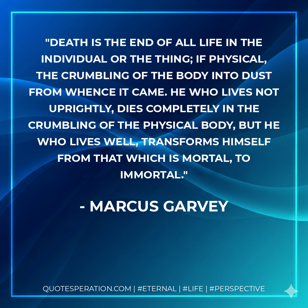 Death is the end of all life in the individual or the thing; if physical, the crumbling of the body into dust from whence it came. He who lives not uprightly, dies completely in the crumbling of the physical body, but he who lives well, transforms himself from that which is mortal, to immortal. - Marcus Garvey