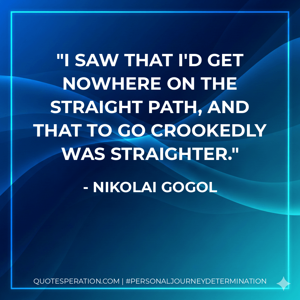 I saw that I'd get nowhere on the straight path, and that to go crookedly was straighter. - Nikolai Gogol