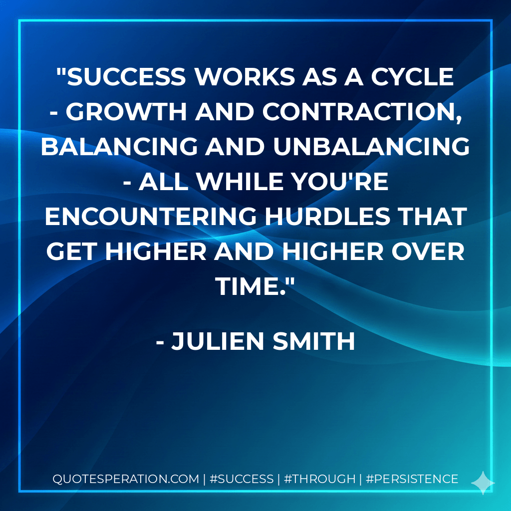 Success works as a cycle - growth and contraction, balancing and unbalancing - all while you're encountering hurdles that get higher and higher over time. - Julien Smith