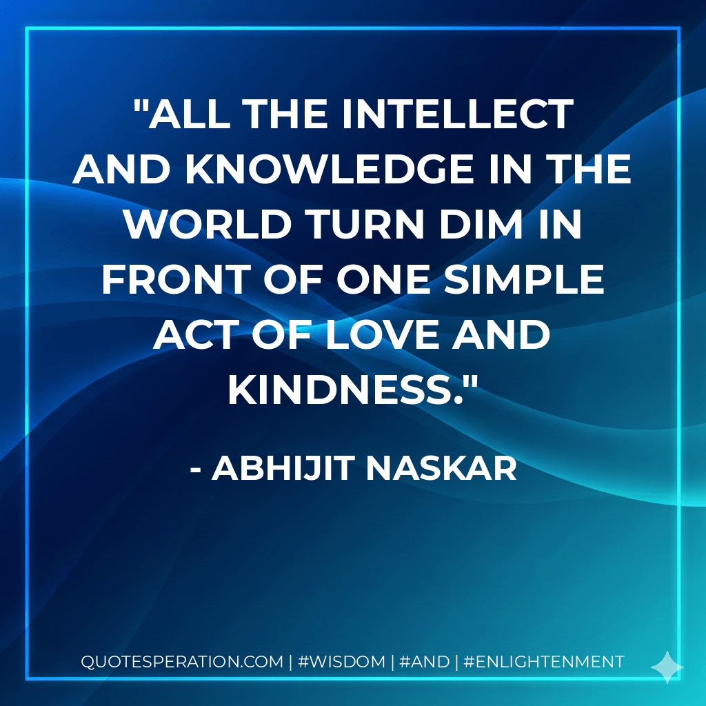 All the intellect and knowledge in the world turn dim in front of one simple act of love and kindness. - Abhijit Naskar