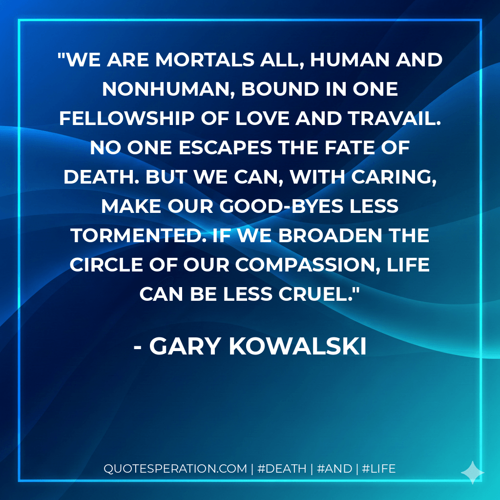 We are mortals all, human and nonhuman, bound in one fellowship of love and travail. No one escapes the fate of death. But we can, with caring, make our good-byes less tormented. If we broaden the circle of our compassion, life can be less cruel. - Gary Kowalski