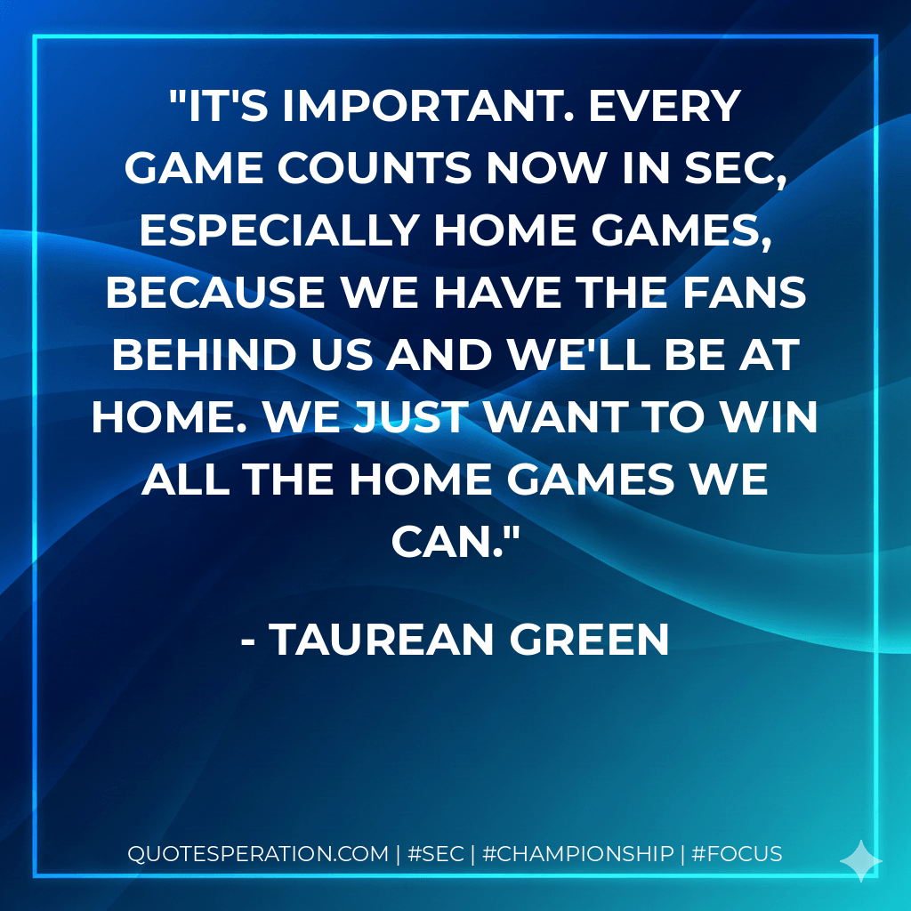 It's important. Every game counts now in SEC, especially home games, because we have the fans behind us and we'll be at home. We just want to win all the home games we can. - Taurean Green