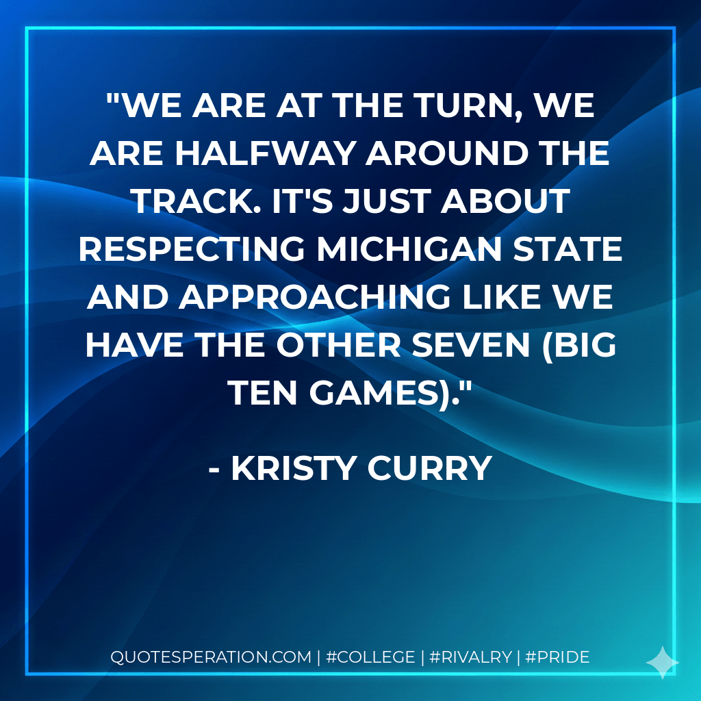We are at the turn, we are halfway around the track. It's just about respecting Michigan State and approaching like we have the other seven (Big Ten games). - Kristy Curry
