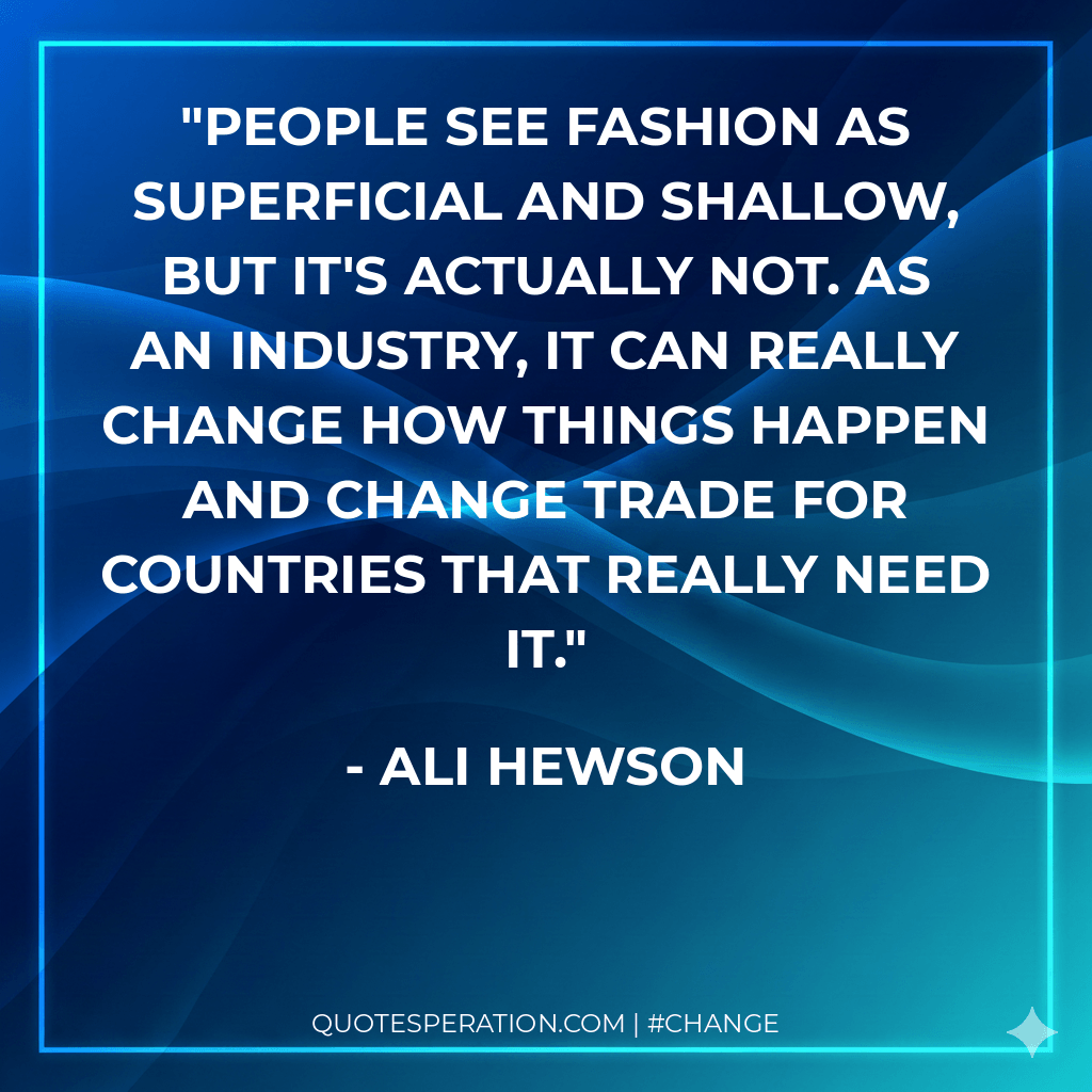 People see fashion as superficial and shallow, but it's actually not. As an industry, it can really change how things happen and change trade for countries that really need it.