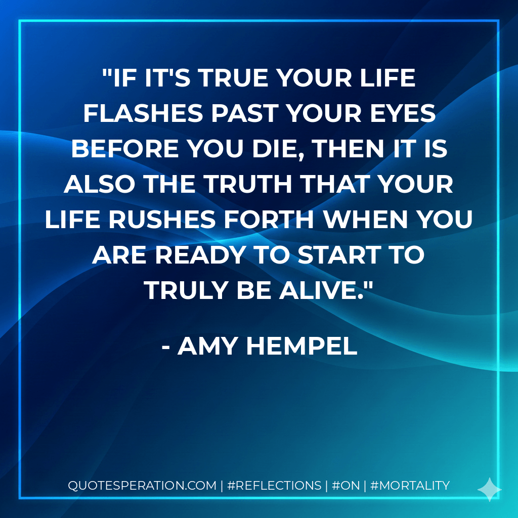 if it's true your life flashes past your eyes before you die, then it is also the truth that your life rushes forth when you are ready to start to truly be alive. - Amy Hempel