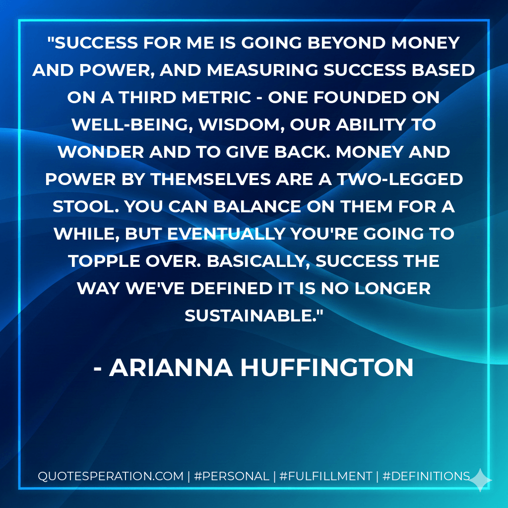 Success for me is going beyond money and power, and measuring success based on a third metric - one founded on well-being, wisdom, our ability to wonder and to give back. Money and power by themselves are a two-legged stool. You can balance on them for a while, but eventually you're going to topple over. Basically, success the way we've defined it is no longer sustainable. - Arianna Huffington