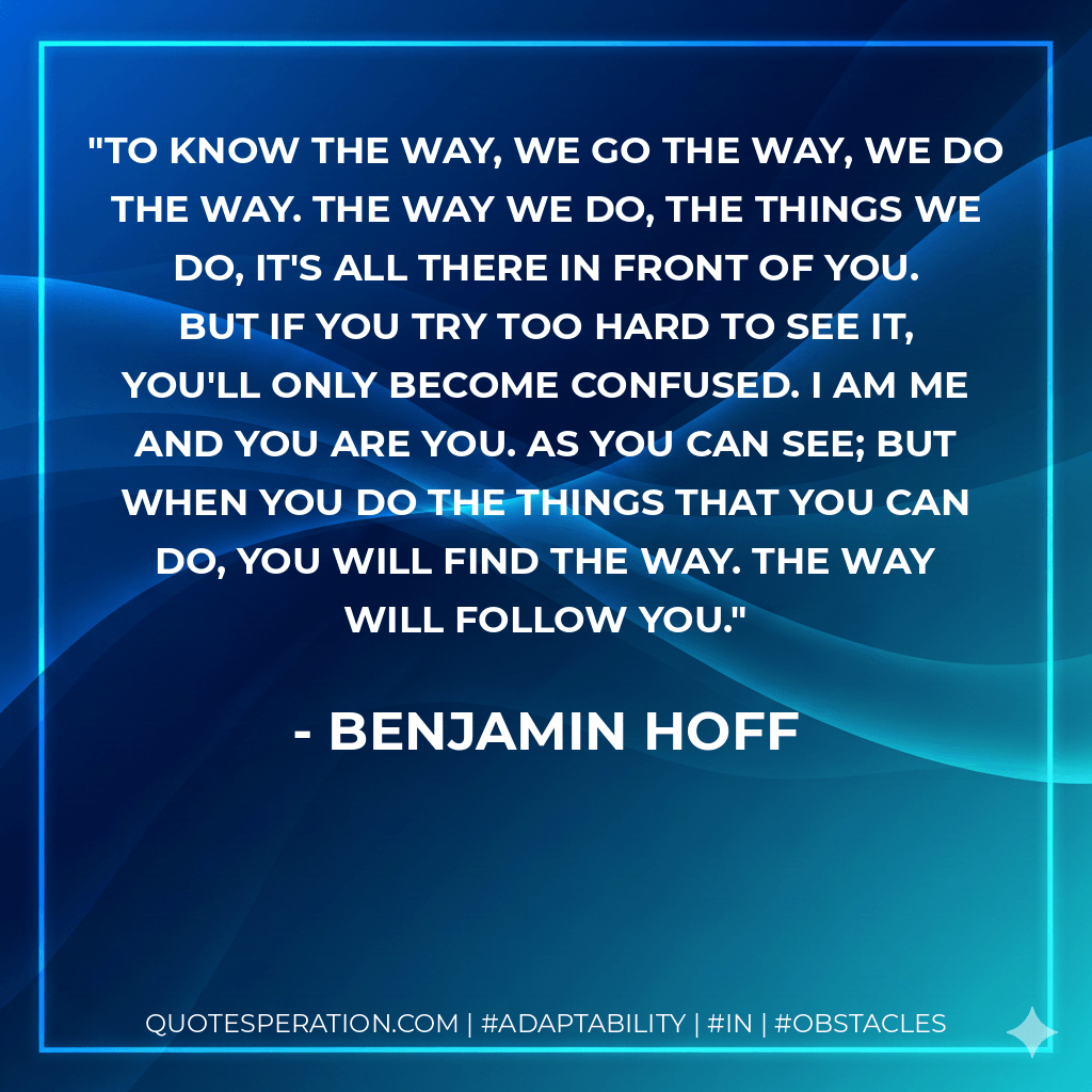 To know the way, we go the way, we do the way. The way we do, the things we do, it's all there in front of you. But if you try too hard to see it, you'll only become confused. I am me and you are you. As you can see; but when you do the things that you can do, you will find the way. The way will follow you. - Benjamin Hoff