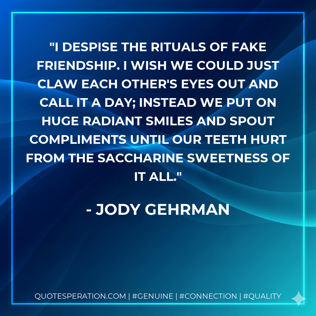 I despise the rituals of fake friendship. I wish we could just claw each other's eyes out and call it a day; instead we put on huge radiant smiles and spout compliments until our teeth hurt from the saccharine sweetness of it all. - Jody Gehrman