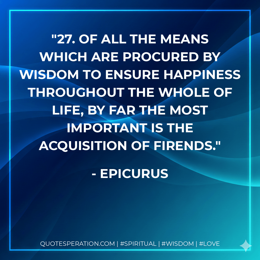 27. Of all the means which are procured by wisdom to ensure happiness throughout the whole of life, by far the most important is the acquisition of firends. - Epicurus