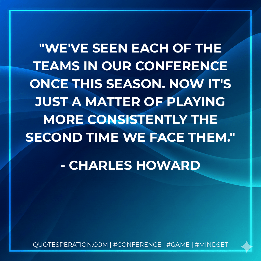 We've seen each of the teams in our conference once this season. Now it's just a matter of playing more consistently the second time we face them. - Charles Howard