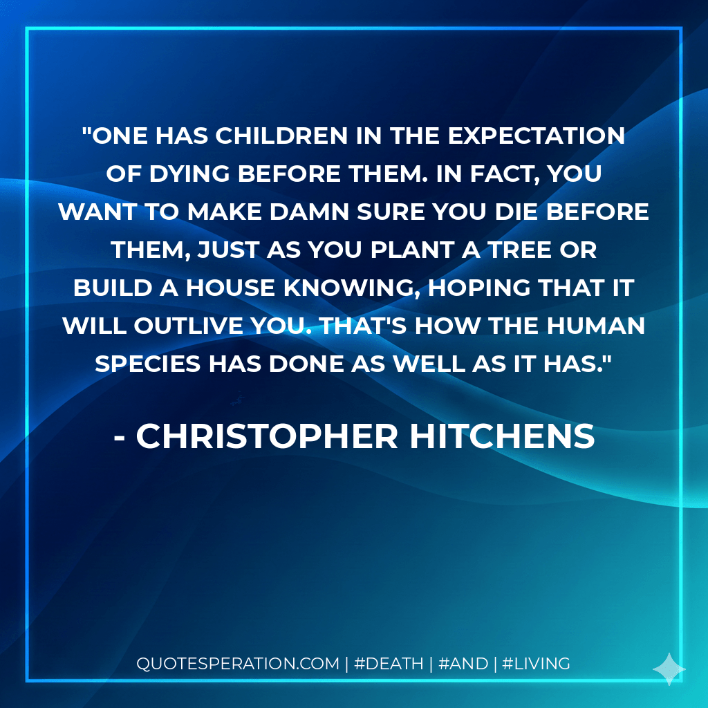 One has children in the expectation of dying before them. In fact, you want to make damn sure you die before them, just as you plant a tree or build a house knowing, hoping that it will outlive you. That's how the human species has done as well as it has. - Christopher Hitchens