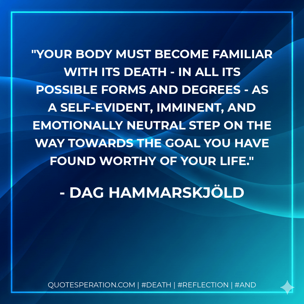 Your body must become familiar with its death - in all its possible forms and degrees - as a self-evident, imminent, and emotionally neutral step on the way towards the goal you have found worthy of your life. - Dag Hammarskjöld