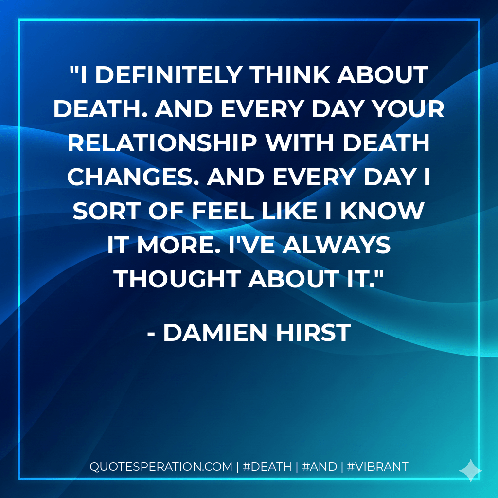 I definitely think about death. And every day your relationship with death changes. And every day I sort of feel like I know it more. I've always thought about it. - Damien Hirst