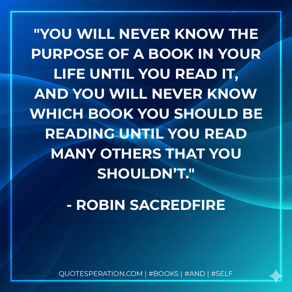 You will never know the purpose of a book in your life until you read it, and you will never know which book you should be reading until you read many others that you shouldn’t. - Robin Sacredfire