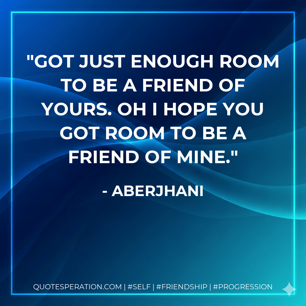 Got just enough room to be a friend of yours. Oh I hope you got room to be a friend of mine.