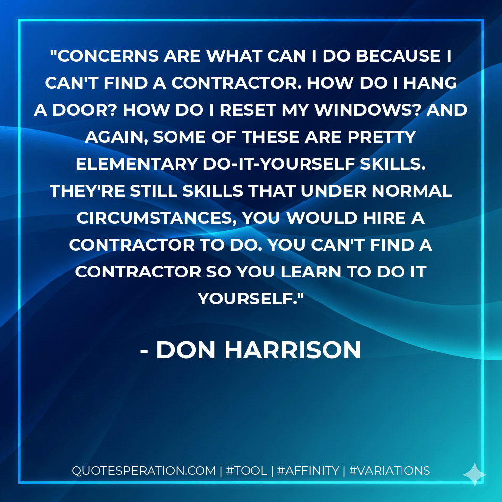 Concerns are what can I do because I can't find a contractor. How do I hang a door? How do I reset my windows? And again, some of these are pretty elementary do-it-yourself skills. They're still skills that under normal circumstances, you would hire a contractor to do. You can't find a contractor so you learn to do it yourself. - Don Harrison