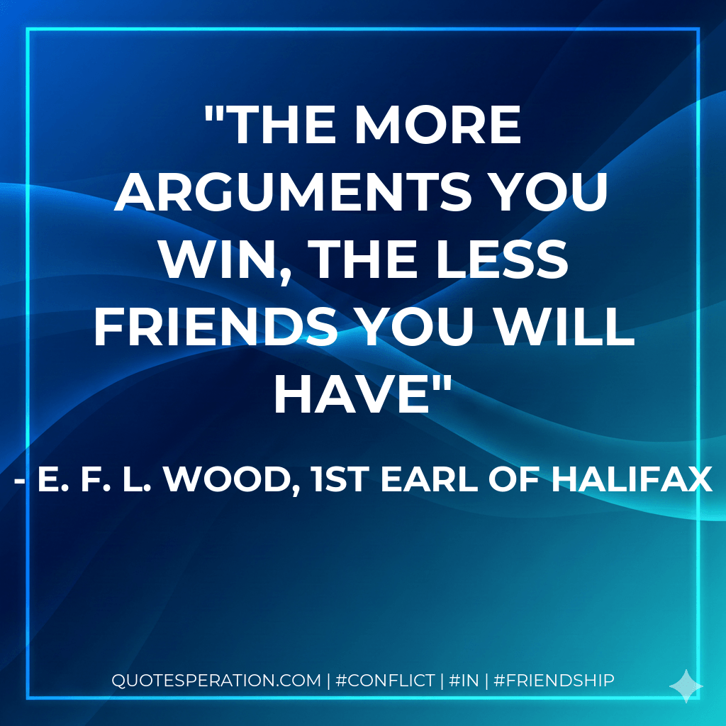The more arguments you win, the less friends you will have - E. F. L. Wood, 1st Earl of Halifax