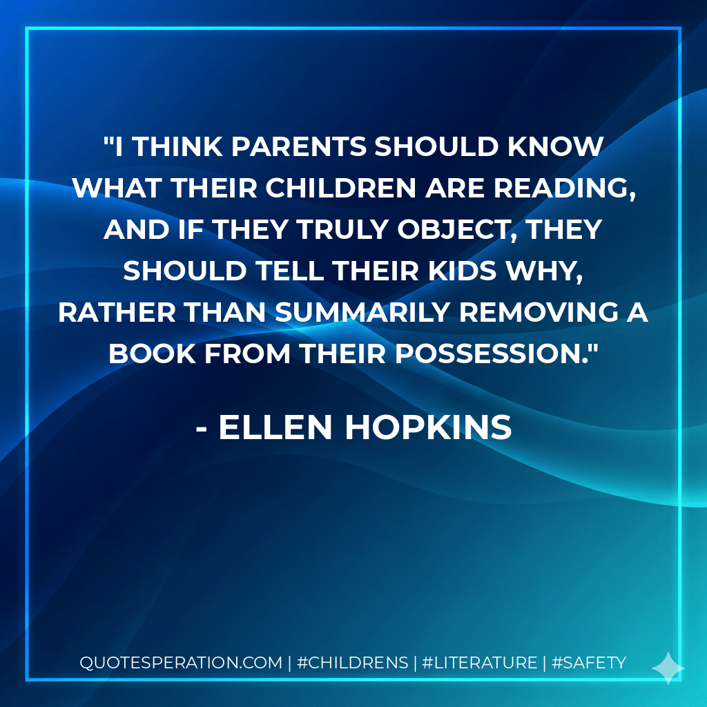 I think parents should know what their children are reading, and if they truly object, they should tell their kids why, rather than summarily removing a book from their possession. - Ellen Hopkins