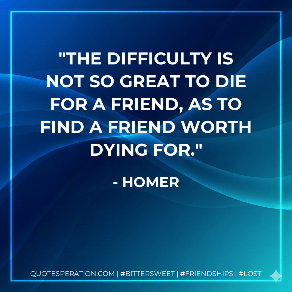 The difficulty is not so great to die for a friend, as to find a friend worth dying for. - Homer
