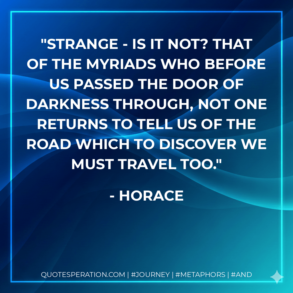 Strange - is it not? That of the myriads who Before us passed the door of Darkness through, Not one returns to tell us of the road Which to discover we must travel too. - Horace