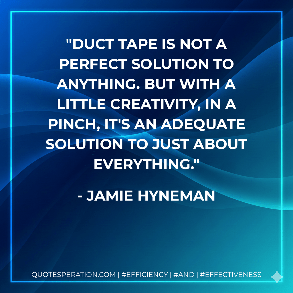 Duct tape is not a perfect solution to anything. But with a little creativity, in a pinch, it's an adequate solution to just about everything. - Jamie Hyneman